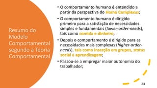 Resumo do
Modelo
Comportamental
segundo a Teoria
Comportamental
• O comportamento humano é entendido a
partir da perspectiva do Homo Complexus;
• O comportamento humano é dirigido
primeiro para a satisfação de necessidades
simples e fundamentais (lower-order-needs),
tais como comida e dinheiro;
• Depois o comportamento é dirigido para as
necessidades mais complexas (higher-order-
needs), tais como inserção em grupos, status
social e aprendizagem;
• Passou-se a empregar maior autonomia do
trabalhador;
24
 