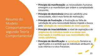 Resumo do
Modelo
Comportamental
segundo Teoria
Comportamental
• Princípio da manifestação: as necessidades humanas
emergem e se manifestam por ordem e complexidade
crescente;
• Princípio de dominância:Uma vez satisfeita uma
necessidade, não é mais fonte de motivação;
• Princípio de frustração: a frustração ou falta de
satisfação de uma necessidade básica impede a busca
pela satisfação de necessidades de nível superior;
• Princípio de insaciabilidade: o nível de aspiração e de
exigências do indivíduo tende a se elevar sem
interrupção à medida que suas necessidades vão
sendo satisfeitas;
• Princípio de identificação: a socialização fornece os
significados e o sentido que os indivíduos atribuem às
suas vitórias e a seus fracassos.
25
 