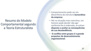 Resumo do Modelo
Comportamental segundo
a Teoria Estruturalista
• Comportamento pode ser em
decorrência da estrutura burocrática
da empresa;
• Até na situação mais coercitiva, um
homem pode decidir não agir
conforme lhe é ordenado, se estiver
disposto a aceitar as consequências
de sua desobediência;
• O conflito entre grupos é o grande
propulsor de desenvolvimento
organizacional;
27
 