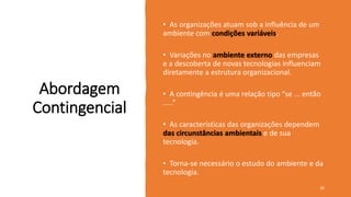 Abordagem
Contingencial
• As organizações atuam sob a influência de um
ambiente com condições variáveis.
• Variações no ambiente externo das empresas
e a descoberta de novas tecnologias influenciam
diretamente a estrutura organizacional.
• A contingência é uma relação tipo “se ... então
.....”
• As características das organizações dependem
das circunstâncias ambientais e de sua
tecnologia.
• Torna-se necessário o estudo do ambiente e da
tecnologia.
30
 