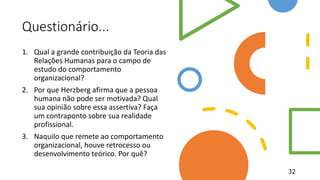 Questionário...
1. Qual a grande contribuição da Teoria das
Relações Humanas para o campo de
estudo do comportamento
organizacional?
2. Por que Herzberg afirma que a pessoa
humana não pode ser motivada? Qual
sua opinião sobre essa assertiva? Faça
um contraponto sobre sua realidade
profissional.
3. Naquilo que remete ao comportamento
organizacional, houve retrocesso ou
desenvolvimento teórico. Por quê?
32
 