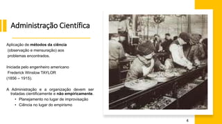 Administração Científica
Aplicação de métodos da ciência
(observação e mensuração) aos
problemas encontrados.
Iniciada pelo engenheiro americano
Frederick Winslow TAYLOR
(1856 – 1915).
A Administração e a organização devem ser
tratadas cientificamente e não empiricamente.
• Planejamento no lugar de improvisação
• Ciência no lugar do empirismo
4
 