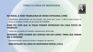 FORD E A LINHA DE MONTAGEM
8
NO INÍCIO, A FORD TRABALHAVA DE MODO ARTESANAL (1908)
Trabalhador especializado em sua função, mas tinha que ‘correr’ a fábrica para buscar as
peças no estoque e trazer ao seu posto de trabalho.
FORD FEZ COM QUE AS PEÇAS FOSSEM ENTREGUES EM CADA POSTO DE
TRABALHO
Tempo de conclusão do trabalho notadamente diminuído.
OPERÁRIO, APÓS ACABAR SEU SERVIÇO EM UM CARRO, TINHA QUE ANDAR
ATÉ O PRÓXIMO
A movimentação consumia tempo e desgaste do operário.
IMPLANTAÇÃO DA LINHA DE MONTAGEM MÓVEL (1914)
 
