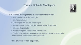 Ford e a Linha de Montagem
• A linha de montagem móvel trazia como benefícios:
• Maior velocidade da produção
• Melhor qualidade
• Diminuição dos custos de estoque
• Menos tempo de fabricação, menor preço do produto
• Manual do produto
• Adotou carga de trabalho de 8 horas/dia
• Duplicou os salários (em decorrência de aumento no mercado
consumidor, inclusive de seus produtos)
• Sua empresa tornou-se padrão.
9
 