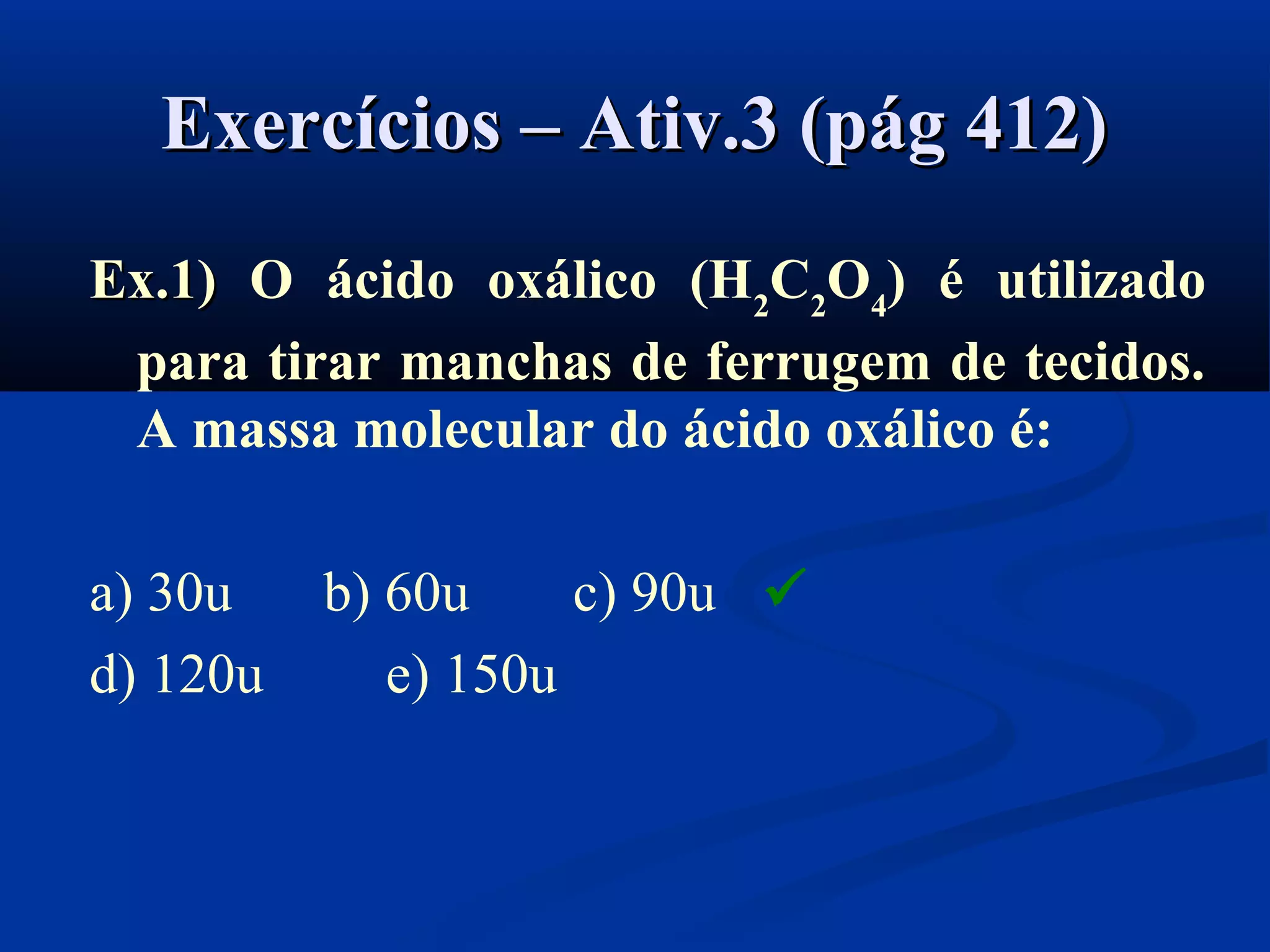 Exercícios – Ativ.3 (pág 412)Exercícios – Ativ.3 (pág 412)
Ex.1)Ex.1) O ácido oxálico (H2
C2
O4
) é utilizado
para tirar manchas de ferrugem de tecidos.
A massa molecular do ácido oxálico é:
a) 30u b) 60u c) 90u
d) 120u e) 150u

 