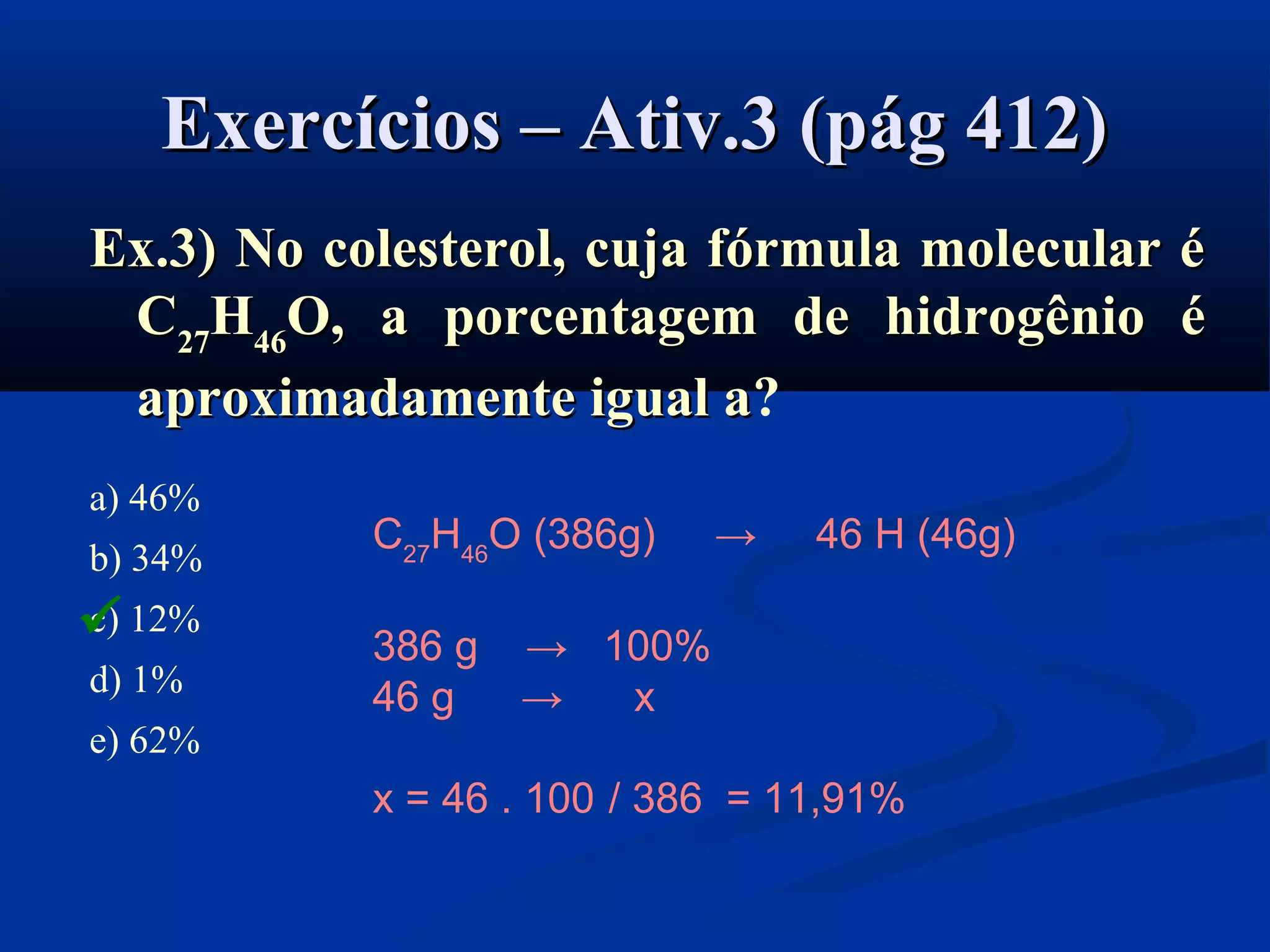 Exercícios – Ativ.3 (pág 412)Exercícios – Ativ.3 (pág 412)
Ex.3) No colesterol, cuja fórmula molecular éEx.3) No colesterol, cuja fórmula molecular é
CC2727HH4646O, a porcentagem de hidrogênio éO, a porcentagem de hidrogênio é
aproximadamente igual aaproximadamente igual a?
a) 46%
b) 34%
c) 12%
d) 1%
e) 62%
C27
H46
O (386g) → 46 H (46g)
386 g → 100%
46 g → x
x = 46 . 100 / 386 = 11,91%

 