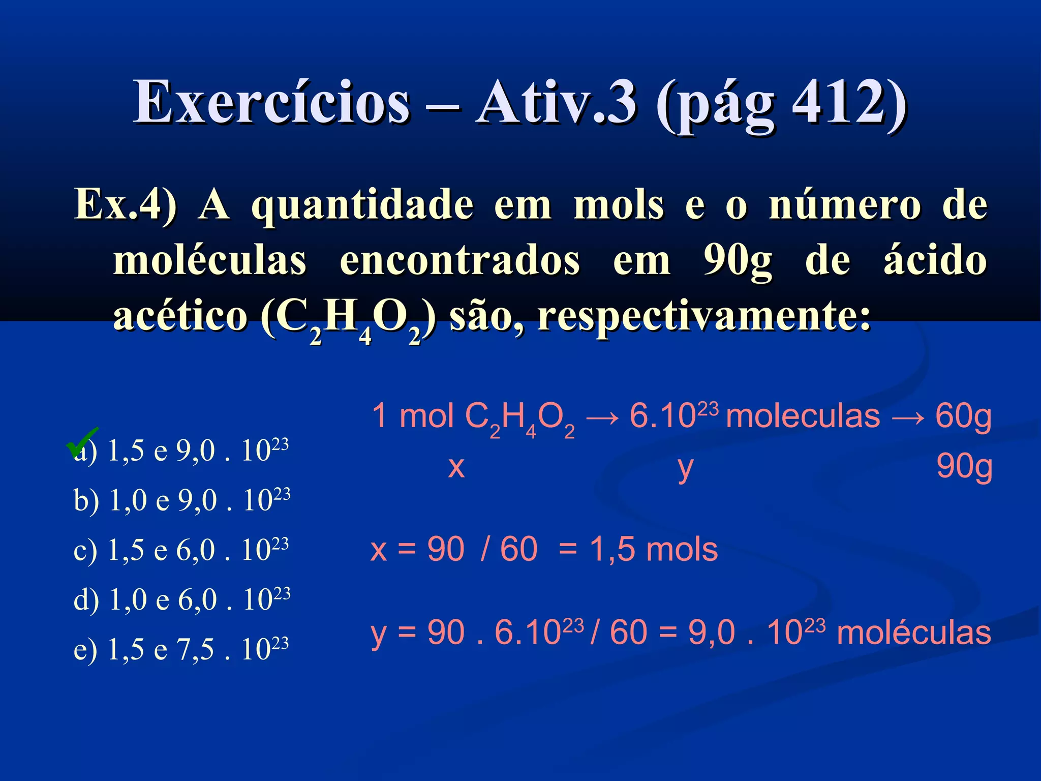 Exercícios – Ativ.3 (pág 412)Exercícios – Ativ.3 (pág 412)
Ex.4) A quantidade em mols e o número deEx.4) A quantidade em mols e o número de
moléculas encontrados em 90g de ácidomoléculas encontrados em 90g de ácido
acético (Cacético (C22HH44OO22)) são, respectivamente:são, respectivamente:
a) 1,5 e 9,0 . 1023
b) 1,0 e 9,0 . 1023
c) 1,5 e 6,0 . 1023
d) 1,0 e 6,0 . 1023
e) 1,5 e 7,5 . 1023
1 mol C2
H4
O2
→ 6.1023
moleculas → 60g
x y 90g
x = 90 / 60 = 1,5 mols
y = 90 . 6.1023
/ 60 = 9,0 . 1023
moléculas

 
