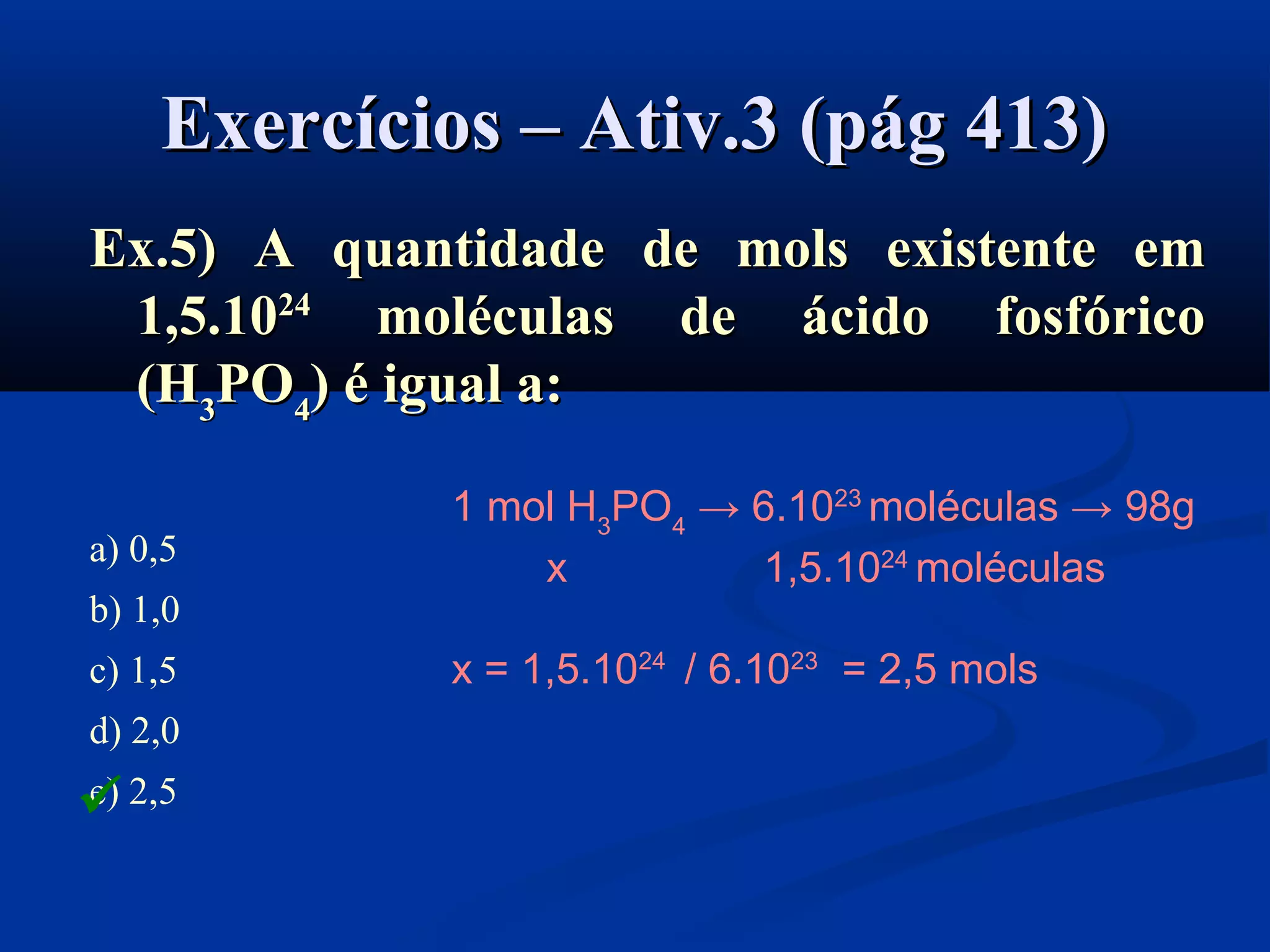 Exercícios – Ativ.3 (pág 413)Exercícios – Ativ.3 (pág 413)
Ex.5) A quantidade de mols existente emEx.5) A quantidade de mols existente em
1,5.101,5.102424
moléculas de ácido fosfóricomoléculas de ácido fosfórico
((HH33PPOO44)) é igual a:é igual a:
a) 0,5
b) 1,0
c) 1,5
d) 2,0
e) 2,5
1 mol H3
PO4
→ 6.1023
moléculas → 98g
x 1,5.1024
moléculas
x = 1,5.1024
/ 6.1023
= 2,5 mols

 