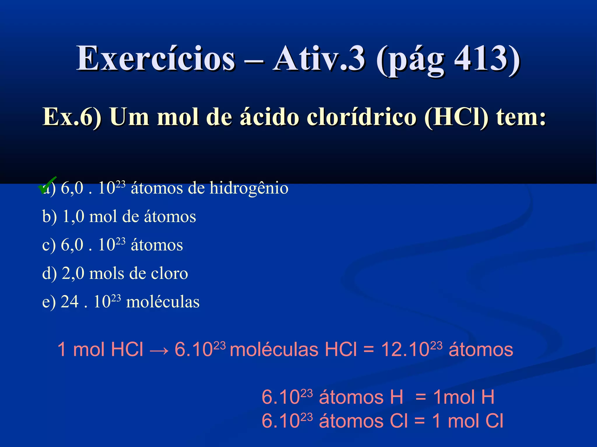 Exercícios – Ativ.3 (pág 413)Exercícios – Ativ.3 (pág 413)
Ex.6) Um mol deEx.6) Um mol de ácido clorídricoácido clorídrico ((HClHCl)) tem:tem:
a) 6,0 . 1023
átomos de hidrogênio
b) 1,0 mol de átomos
c) 6,0 . 1023
átomos
d) 2,0 mols de cloro
e) 24 . 1023
moléculas
1 mol HCl → 6.1023
moléculas HCl = 12.1023
átomos
6.1023
átomos H = 1mol H
6.1023
átomos Cl = 1 mol Cl

 