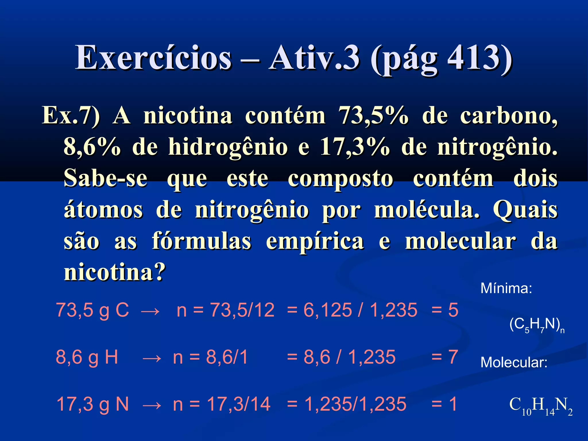 Exercícios – Ativ.3 (pág 413)Exercícios – Ativ.3 (pág 413)
Ex.7) A nicotina contém 73,5% de carbono,Ex.7) A nicotina contém 73,5% de carbono,
8,6% de hidrogênio e 17,3% de nitrogênio.8,6% de hidrogênio e 17,3% de nitrogênio.
Sabe-se que este composto contém doisSabe-se que este composto contém dois
átomos de nitrogênio por molécula. Quaisátomos de nitrogênio por molécula. Quais
são as fórmulas empírica e molecular dasão as fórmulas empírica e molecular da
nicotina?nicotina?
73,5 g C → n = 73,5/12 = 6,125 / 1,235 = 5
8,6 g H → n = 8,6/1 = 8,6 / 1,235 = 7
17,3 g N → n = 17,3/14 = 1,235/1,235 = 1
Mínima:
(C5
H7
N)n
Molecular:
C10
H14
N2
 