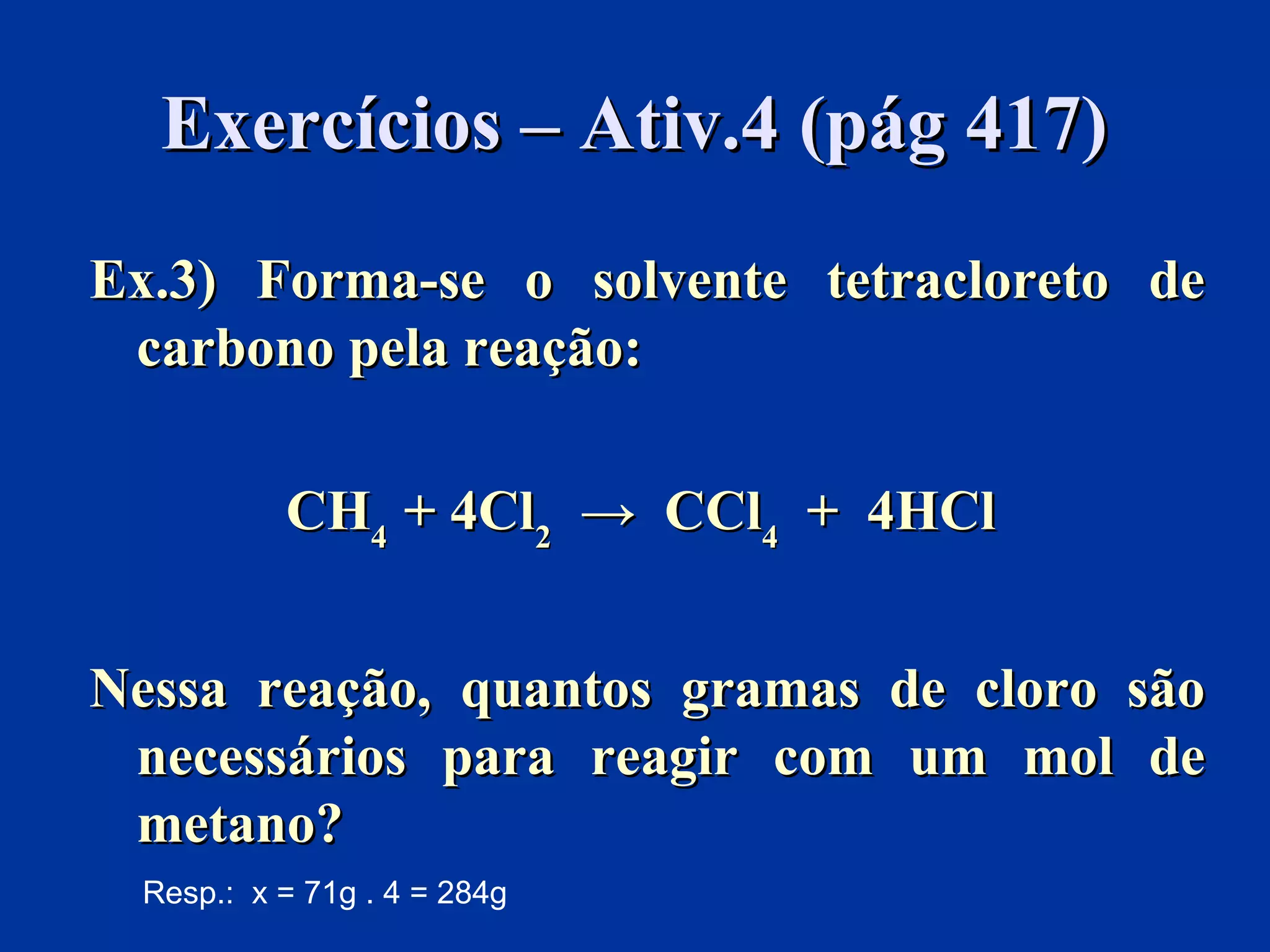 Exercícios – Ativ.4 (pág 417)Exercícios – Ativ.4 (pág 417)
Ex.3) Forma-se o solvente tetracloreto deEx.3) Forma-se o solvente tetracloreto de
carbono pela reação:carbono pela reação:
CHCH44 + 4Cl+ 4Cl22 → CCl→ CCl44 + 4HCl+ 4HCl
Nessa reação, quantos gramas de cloro sãoNessa reação, quantos gramas de cloro são
necessários para reagir com um mol denecessários para reagir com um mol de
metano?metano?
Resp.: x = 71g . 4 = 284g
 