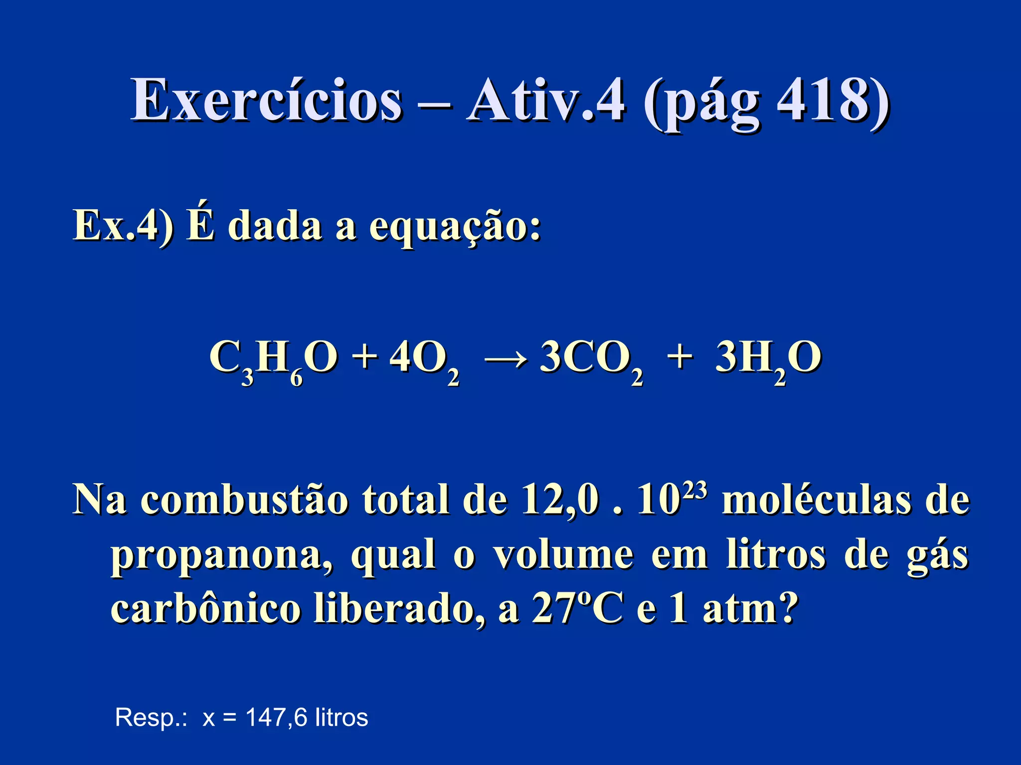 Exercícios – Ativ.4 (pág 418)Exercícios – Ativ.4 (pág 418)
Ex.4) É dada a equação:Ex.4) É dada a equação:
CC33HH66OO + 4O+ 4O22 → 3CO→ 3CO22 + 3H+ 3H22OO
Na combustão total de 12,0 . 10Na combustão total de 12,0 . 102323
moléculas demoléculas de
propanona, qual o volume em litros de gáspropanona, qual o volume em litros de gás
carbônico liberado, a 27ºC e 1 atm?carbônico liberado, a 27ºC e 1 atm?
Resp.: x = 147,6 litros
 