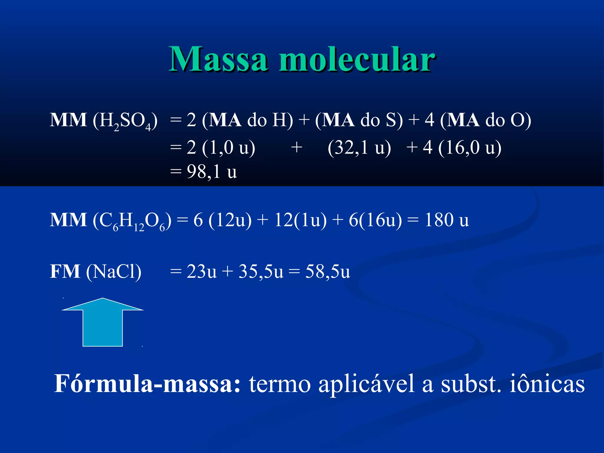 Massa molecularMassa molecular
MM (H2SO4) = 2 (MA do H) + (MA do S) + 4 (MA do O)
= 2 (1,0 u) + (32,1 u) + 4 (16,0 u)
= 98,1 u
MM (C6H12O6) = 6 (12u) + 12(1u) + 6(16u) = 180 u
FM (NaCl) = 23u + 35,5u = 58,5u
Fórmula-massa: termo aplicável a subst. iônicas
 
