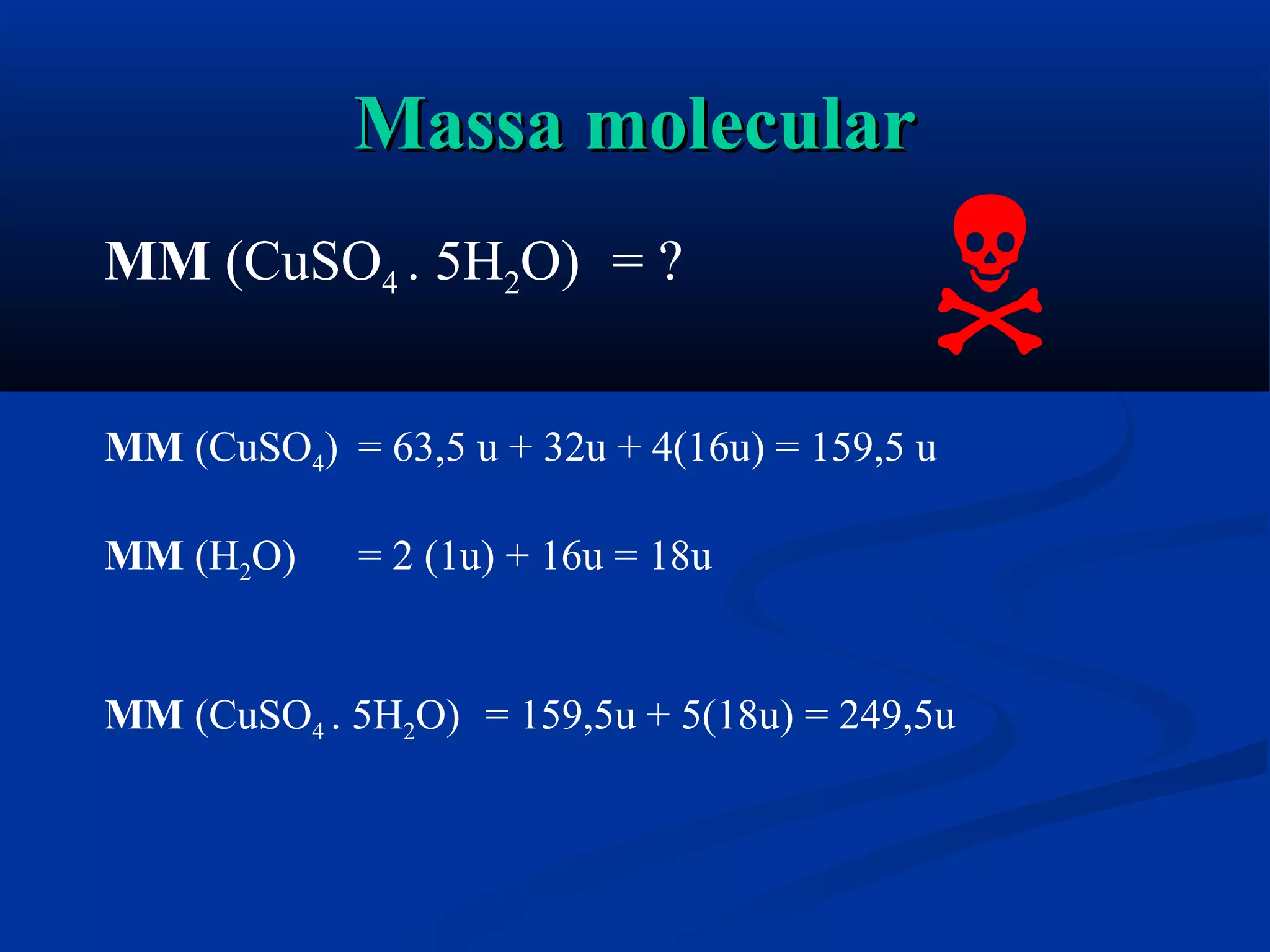 Massa molecularMassa molecular
MM (CuSO4 . 5H2O) = ?
MM (CuSO4) = 63,5 u + 32u + 4(16u) = 159,5 u
MM (H2O) = 2 (1u) + 16u = 18u
MM (CuSO4 . 5H2O) = 159,5u + 5(18u) = 249,5u

 