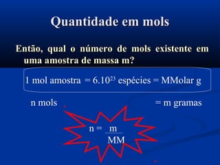 Quantidade em molsQuantidade em mols
Então, qual o número de mols existente emEntão, qual o número de mols existente em
uma amostra de massa m?uma amostra de massa m?
1 mol amostra = 6.1023
espécies = MMolar g
n mols = m gramas
n = m
MM
 