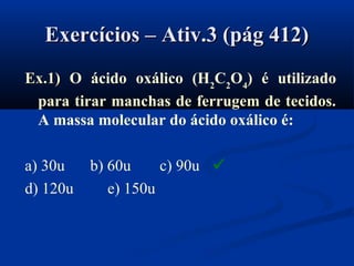 Exercícios – Ativ.3 (pág 412)Exercícios – Ativ.3 (pág 412)
Ex.1)Ex.1) O ácido oxálico (H2
C2
O4
) é utilizado
para tirar manchas de ferrugem de tecidos.
A massa molecular do ácido oxálico é:
a) 30u b) 60u c) 90u
d) 120u e) 150u

 
