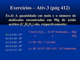 Exercícios – Ativ.3 (pág 412)Exercícios – Ativ.3 (pág 412)
Ex.4) A quantidade em mols e o número deEx.4) A quantidade em mols e o número de
moléculas encontrados em 90g de ácidomoléculas encontrados em 90g de ácido
acético (Cacético (C22HH44OO22)) são, respectivamente:são, respectivamente:
a) 1,5 e 9,0 . 1023
b) 1,0 e 9,0 . 1023
c) 1,5 e 6,0 . 1023
d) 1,0 e 6,0 . 1023
e) 1,5 e 7,5 . 1023
1 mol C2
H4
O2
→ 6.1023
moleculas → 60g
x y 90g
x = 90 / 60 = 1,5 mols
y = 90 . 6.1023
/ 60 = 9,0 . 1023
moléculas

 