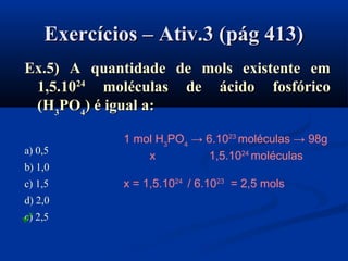 Exercícios – Ativ.3 (pág 413)Exercícios – Ativ.3 (pág 413)
Ex.5) A quantidade de mols existente emEx.5) A quantidade de mols existente em
1,5.101,5.102424
moléculas de ácido fosfóricomoléculas de ácido fosfórico
((HH33PPOO44)) é igual a:é igual a:
a) 0,5
b) 1,0
c) 1,5
d) 2,0
e) 2,5
1 mol H3
PO4
→ 6.1023
moléculas → 98g
x 1,5.1024
moléculas
x = 1,5.1024
/ 6.1023
= 2,5 mols

 