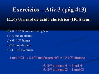 Exercícios – Ativ.3 (pág 413)Exercícios – Ativ.3 (pág 413)
Ex.6) Um mol deEx.6) Um mol de ácido clorídricoácido clorídrico ((HClHCl)) tem:tem:
a) 6,0 . 1023
átomos de hidrogênio
b) 1,0 mol de átomos
c) 6,0 . 1023
átomos
d) 2,0 mols de cloro
e) 24 . 1023
moléculas
1 mol HCl → 6.1023
moléculas HCl = 12.1023
átomos
6.1023
átomos H = 1mol H
6.1023
átomos Cl = 1 mol Cl

 