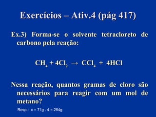 Exercícios – Ativ.4 (pág 417)Exercícios – Ativ.4 (pág 417)
Ex.3) Forma-se o solvente tetracloreto deEx.3) Forma-se o solvente tetracloreto de
carbono pela reação:carbono pela reação:
CHCH44 + 4Cl+ 4Cl22 → CCl→ CCl44 + 4HCl+ 4HCl
Nessa reação, quantos gramas de cloro sãoNessa reação, quantos gramas de cloro são
necessários para reagir com um mol denecessários para reagir com um mol de
metano?metano?
Resp.: x = 71g . 4 = 284g
 
