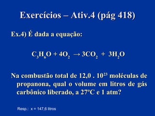 Exercícios – Ativ.4 (pág 418)Exercícios – Ativ.4 (pág 418)
Ex.4) É dada a equação:Ex.4) É dada a equação:
CC33HH66OO + 4O+ 4O22 → 3CO→ 3CO22 + 3H+ 3H22OO
Na combustão total de 12,0 . 10Na combustão total de 12,0 . 102323
moléculas demoléculas de
propanona, qual o volume em litros de gáspropanona, qual o volume em litros de gás
carbônico liberado, a 27ºC e 1 atm?carbônico liberado, a 27ºC e 1 atm?
Resp.: x = 147,6 litros
 