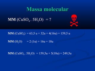 Massa molecularMassa molecular
MM (CuSO4 . 5H2O) = ?
MM (CuSO4) = 63,5 u + 32u + 4(16u) = 159,5 u
MM (H2O) = 2 (1u) + 16u = 18u
MM (CuSO4 . 5H2O) = 159,5u + 5(18u) = 249,5u

 
