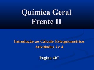 Química GeralQuímica Geral
Frente IIFrente II
Introdução ao Cálculo EstequiométricoIntrodução ao Cálculo Estequiométrico
Atividades 3 e 4Atividades 3 e 4
Página 407Página 407
 