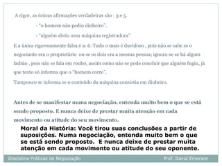 A rigor, as únicas afirmações verdadeiras são : 3 e 5.

            - “o homem não pediu dinheiro”.

            - “alguém abriu uma máquina registradora”

  E a única rigorosamente falsa é a: 6. Tudo o mais é duvidoso , pois não se sabe se o
  negociante era o proprietário ou se os dois era a mesma pessoa; ignora-se se há algum
  ladrão , pois não se fala em roubo, assim como não se pode concluir que alguém fugiu, já
  que texto só informa que o “homem corre”.

  Tampouco se informa se o conteúdo da máquina consistia em dinheiro.



  Antes de se manifestar numa negociação, entenda muito bem o que se está
  sendo proposto. E nunca deixe de prestar muita atenção em cada
  movimento ou atitude do seu movimento.
     Moral da História: Você tirou suas conclusões a partir de
     suposições. Numa negociação, entenda muito bem o que
     se está sendo proposto. E nunca deixe de prestar muita
     atenção em cada movimento ou atitude do seu oponente.
Disciplina Práticas de Negociação                                       Prof. David Emerson
 