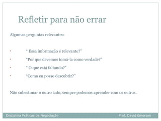 Refletir para não errar
  Algumas perguntas relevantes:


  •         “ Essa informação é relevante?”
  •         “Por que devemos tomá-la como verdade?”
  •         “ O que está faltando?”
  •         “Como eu posso descobrir?”



  Não subestimar o outro lado, sempre podemos aprender com os outros.




Disciplina Práticas de Negociação                          Prof. David Emerson
 