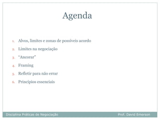 Agenda

   1.   Alvos, limites e zonas de possíveis acordo

   2.   Limites na negociação

   3.   “Ancorar”

   4.   Framing

   5.   Refletir para não errar

   6.   Princípios essenciais




Disciplina Práticas de Negociação                    Prof. David Emerson
 