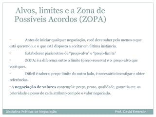 Alvos, limites e a Zona de
       Possíveis Acordos (ZOPA)

  •          Antes de iniciar qualquer negociação, você deve saber pelo menos o que
  está querendo, e o que está disposto a aceitar em última instância.
  •          Estabelecer parâmetros de “preço-alvo” e “preço-limite”
  •          ZOPA: é a diferença entre o limite (preço-reserva) e o preço-alvo que
  você quer.
  •          Difícil é saber o preço-limite do outro lado, é necessário investigar e obter
  referências.
  •A   negociação de valores contempla: preço, prazo, qualidade, garantia etc. as
  prioridade e pesos de cada atributo compõe o valor negociado.



Disciplina Práticas de Negociação                                     Prof. David Emerson
 