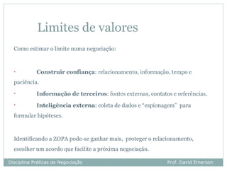 Limites de valores
  Como estimar o limite numa negociação:


  •         Construir confiança: relacionamento, informação, tempo e
  paciência.
  •         Informação de terceiros: fontes externas, contatos e referências.
  •         Inteligência externa: coleta de dados e “espionagem” para
  formular hipóteses.



  Identificando a ZOPA pode-se ganhar mais, proteger o relacionamento,
  escolher um acordo que facilite a próxima negociação.

Disciplina Práticas de Negociação                            Prof. David Emerson
 