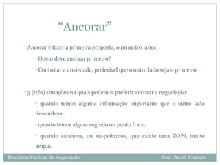 “Ancorar”
       •   Ancorar é fazer a primeira proposta, o primeiro lance.
              •   Quem deve ancorar primeiro?
              •   Controlar a ansiedade, preferível que o outro lado seja o primeiro.


       •   3 (três) situações na quais podemos preferir ancorar a negociação:
              •   quando temos alguma informação importante que o outro lado
              desconhece.
              •   quanto temos algum segredo ou ponto fraco.
              •   quando sabemos, ou suspeitamos, que existe uma ZOPA muito
              ampla.

Disciplina Práticas de Negociação                                     Prof. David Emerson
 