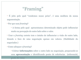 “Framing”
•   É jeito pelo qual “vendemos nosso peixe”, é uma moldura da nossa
argumentação.
•   Por que usar framing?
       •   A forma pelo qual apresentamos determinado objeto pode influenciar
       muito na percepção do outro lado sobre o valor.
•   Usar o framing correto tem o intuito de influenciar a visão do outro lado,
tirando o foco de uma negociação apenas em valores. (Habilidade do
negociador.)
•   Como adequar o framing?
       •   Coletar informações sobre o outro lado na negociação, preparando-se
       uma apresentação e identificando ponto de referências (referencial,
       ponto de vista).
 