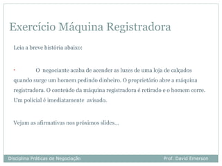 Exercício Máquina Registradora
  Leia a breve história abaixo:


  •         O negociante acaba de acender as luzes de uma loja de calçados
  quando surge um homem pedindo dinheiro. O proprietário abre a máquina
  registradora. O conteúdo da máquina registradora é retirado e o homem corre.
  Um policial é imediatamente avisado.



  Vejam as afirmativas nos próximos slides...




Disciplina Práticas de Negociação                             Prof. David Emerson
 