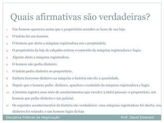 Quais afirmativas são verdadeiras?
1.    Um homem apareceu assim que o proprietário acendeu as luzes de sua loja.

2.    O ladrão foi um homem.

3.    O homem que abriu a máquina registradora era o proprietário.

4.    O proprietário da loja de calçados retirou o conteúdo da máquina registradora e fugiu.

5.    Alguém abriu a máquina registradora.

6.    O homem não pediu dinheiro.

7.    O ladrão pediu dinheiro ao proprietário.

8.    Embora houvesse dinheiro na máquina a história não diz a quantidade.

9.    Depois que o homem pediu dinheiro, apanhou o conteúdo da máquina registradora e fugiu.

10.   A história registra uma série de acontecimentos que envolve 3 (três) pessoas: o proprietário, um
      homem que pediu dinheiro e um policial.

11.   Os seguintes acontecimentos da história são verdadeiros: uma máquina registradora foi aberta; seu
      dinheiro foi retirado; e um homem fugiu da loja.
Disciplina Práticas de Negociação                                             Prof. David Emerson
 