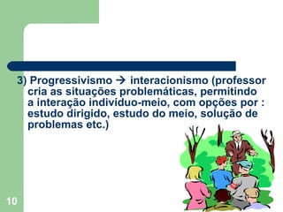 3) Progressivismo    interacionismo (professor cria as situações problemáticas, permitindo a interação indivíduo-meio, com opções por : estudo dirigido, estudo do meio, solução de problemas etc.) 