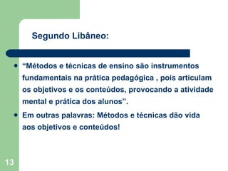 “ Métodos e técnicas de ensino são instrumentos fundamentais na prática pedagógica , pois articulam os objetivos e os conteúdos, provocando a atividade mental e prática dos alunos”. Em outras palavras: Métodos e técnicas dão vida aos objetivos e conteúdos! Segundo Libâneo: 