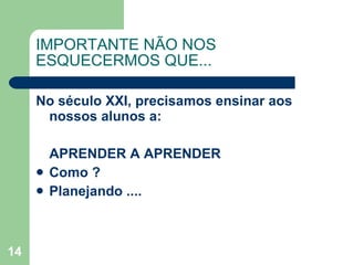 No século XXI, precisamos ensinar aos nossos alunos a:  APRENDER A APRENDER  Como ? Planejando .... IMPORTANTE NÃO NOS ESQUECERMOS QUE... 