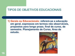 TIPOS DE OBJETIVOS EDUCACIONAIS 1) Gerais ou Educacionais:  referem-se a educação em geral, expressos em termos não observáveis, propostos para longo prazo, final de curso, de semestre. Planejamento de Curso, Área de estudo. 