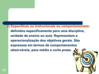 2) Específicos ou Instrucionais ou comportamentais:  definidos especificamente para uma disciplina, unidade de ensino ou aula. Representam a operacionalização dos objetivos gerais. São expressos em termos de comportamentos observáveis, para médio e curto prazo. 