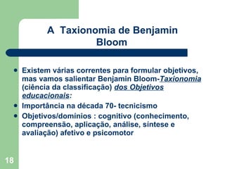 Existem várias correntes para formular objetivos, mas vamos salientar Benjamin Bloom- Taxionomia   (ciência da classificação)  dos Objetivos educacionais : Importância na década 70- tecnicismo Objetivos/domínios : cognitivo (conhecimento, compreensão, aplicação, análise, síntese e avaliação) afetivo e psicomotor A  Taxionomia de Benjamin Bloom   