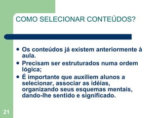 COMO SELECIONAR CONTEÚDOS? Os conteúdos já existem anteriormente à aula.  Precisam ser estruturados numa ordem lógica; É importante que auxiliem alunos a selecionar, associar as idéias, organizando seus esquemas mentais, dando-lhe sentido e significado. 
