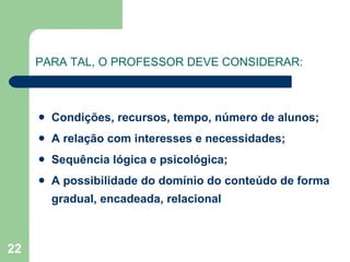 PARA TAL, O PROFESSOR DEVE CONSIDERAR: Condições, recursos, tempo, número de alunos; A relação com interesses e necessidades; Sequência lógica e psicológica; A possibilidade do domínio do conteúdo de forma gradual, encadeada, relacional 