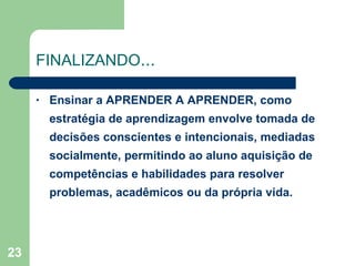 FINALIZANDO ... Ensinar a APRENDER A APRENDER, como estratégia de aprendizagem envolve tomada de decisões conscientes e intencionais, mediadas socialmente, permitindo ao aluno aquisição de competências e habilidades para resolver problemas, acadêmicos ou da própria vida. 
