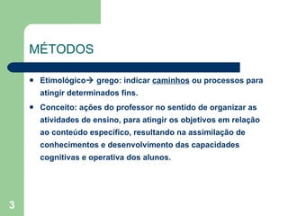 MÉTODOS  Etimológico   grego: indicar  caminhos  ou processos para atingir determinados fins. Conceito: ações do professor no sentido de organizar as atividades de ensino, para atingir os objetivos em relação ao conteúdo específico, resultando na assimilação de conhecimentos e desenvolvimento das capacidades cognitivas e operativa dos alunos. 