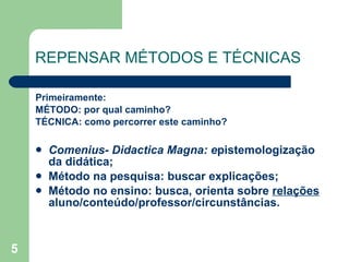 REPENSAR MÉTODOS E TÉCNICAS Primeiramente:  MÉTODO: por qual caminho? TÉCNICA: como percorrer este caminho? Comenius- Didactica Magna: e pistemologização da didática; Método na pesquisa: buscar explicações; Método no ensino: busca, orienta sobre  relações  aluno/conteúdo/professor/circunstâncias.  