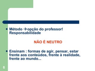Método   opção do professor! Responsabilidade NÃO É NEUTRO Ensinam : formas de agir, pensar, estar frente aos conteúdos, frente à realidade, frente ao mundo... 
