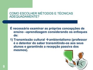 COMO ESCOLHER MÉTODOS E TÉCNICAS ADEQUADAMENTE? É necessário examinar as próprias concepções de ensino –aprendizagem considerando os enfoques de: 1) Transmissão cultural   ambientalismo (professor é o detentor do saber transmitindo-os aos seus alunos e garantindo a recepção passiva dos mesmos). 