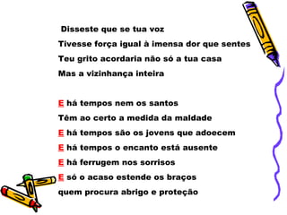 Disseste que se tua voz  Tivesse força igual à imensa dor que sentes  Teu grito acordaria não só a tua casa  Mas a vizinhança inteira  E   há tempos nem os santos  Têm ao certo a medida da maldade  E  há tempos são os jovens que adoecem  E  há tempos o encanto está ausente  E  há ferrugem nos sorrisos  E  só o acaso estende os braços  quem procura abrigo e proteção  